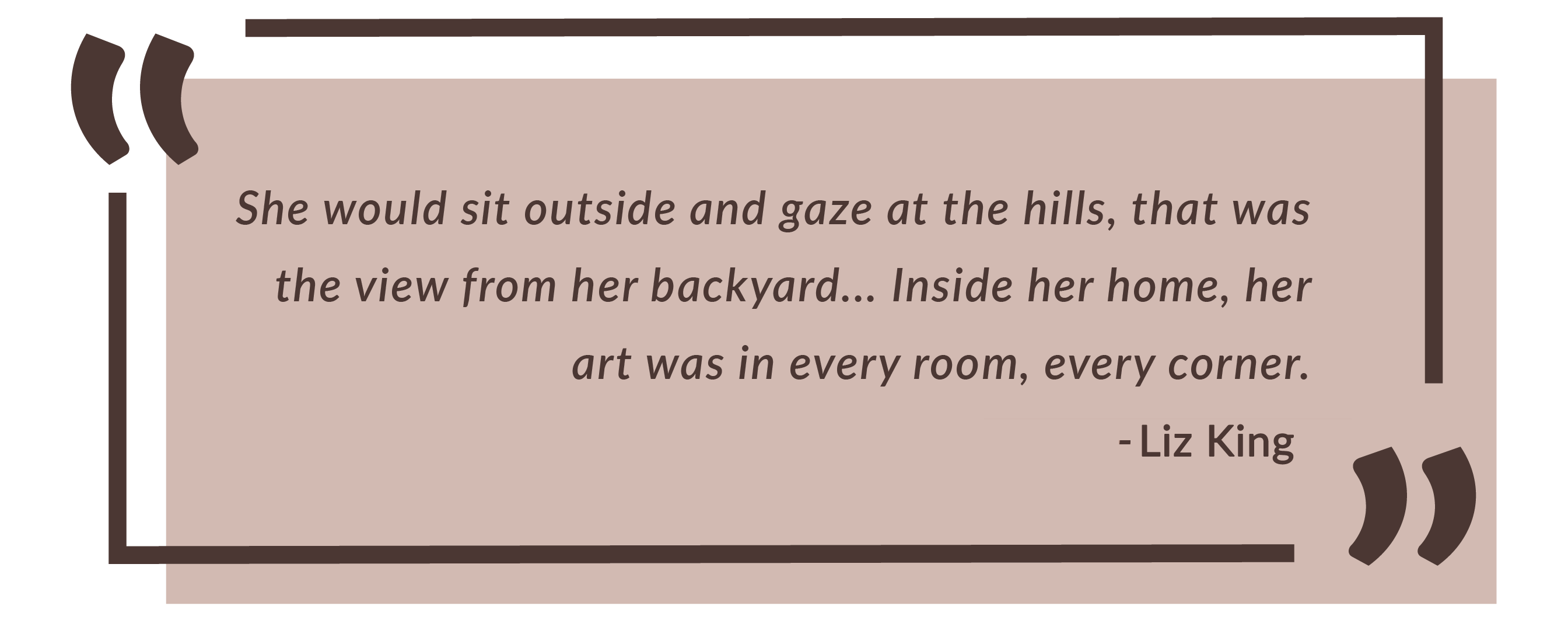 She would sit outside and gaze at the hills, that was the view from her backyard... Inside her home, her art was in every room, every corner. - Ted Nedderman