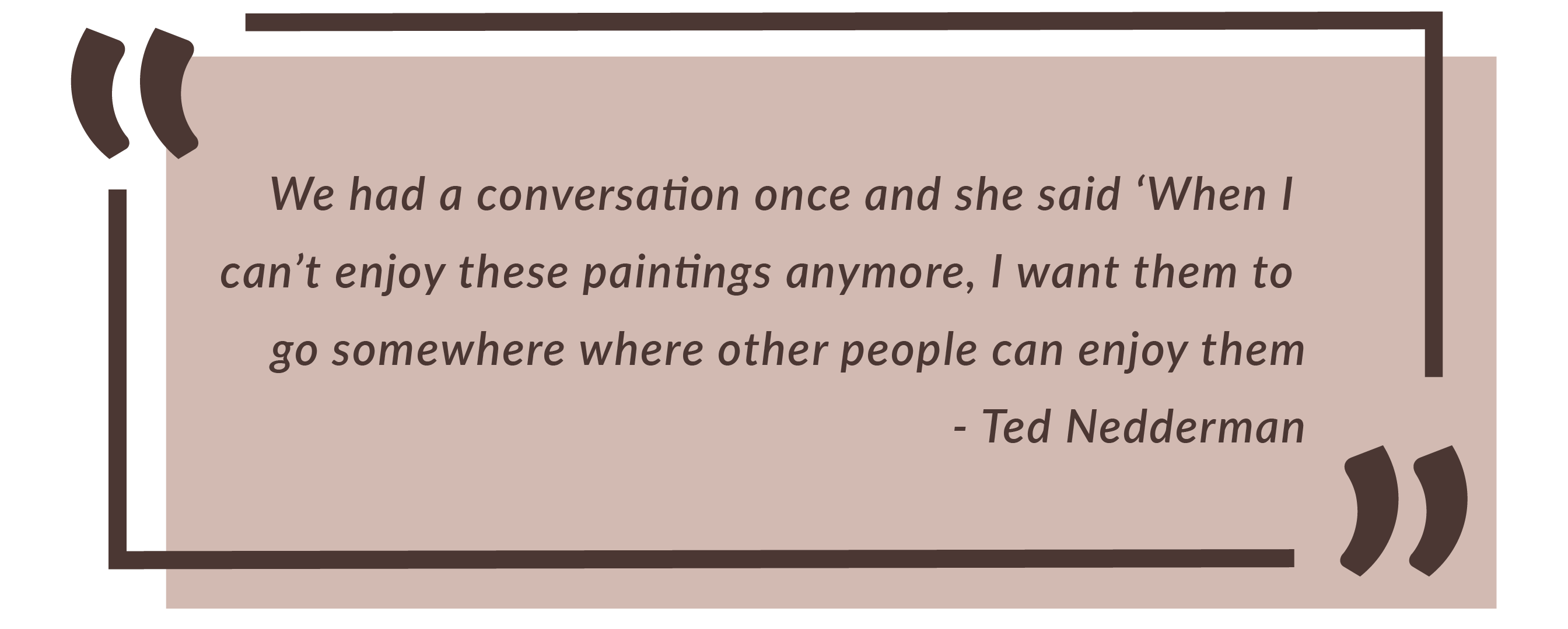 We had a conversation once and she said 'When I can't enjoy these paintings anymore, I want them to go somewhere where other people can ejoy them. -Ted Nedderman.